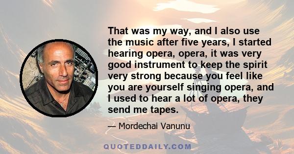 That was my way, and I also use the music after five years, I started hearing opera, opera, it was very good instrument to keep the spirit very strong because you feel like you are yourself singing opera, and I used to