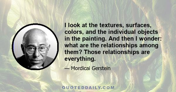 I look at the textures, surfaces, colors, and the individual objects in the painting. And then I wonder: what are the relationships among them? Those relationships are everything.