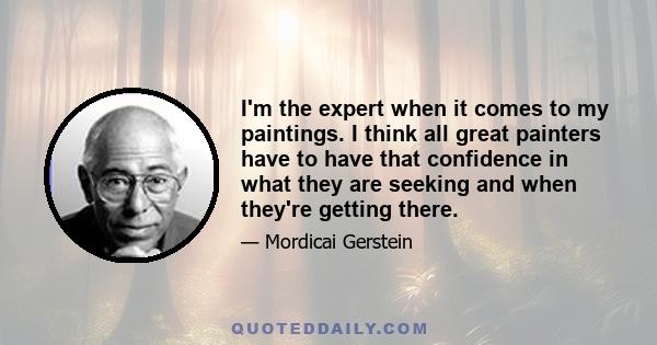 I'm the expert when it comes to my paintings. I think all great painters have to have that confidence in what they are seeking and when they're getting there.