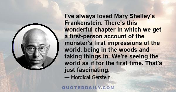 I've always loved Mary Shelley's Frankenstein. There's this wonderful chapter in which we get a first-person account of the monster's first impressions of the world, being in the woods and taking things in. We're seeing 