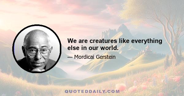 We are creatures like everything else in our world.