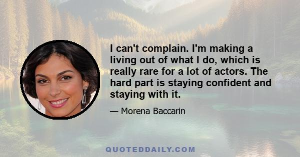 I can't complain. I'm making a living out of what I do, which is really rare for a lot of actors. The hard part is staying confident and staying with it.