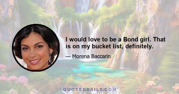 I would love to be a Bond girl. That is on my bucket list, definitely.