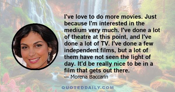 I've love to do more movies. Just because I'm interested in the medium very much. I've done a lot of theatre at this point, and I've done a lot of TV. I've done a few independent films, but a lot of them have not seen