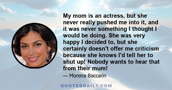 My mom is an actress, but she never really pushed me into it, and it was never something I thought I would be doing. She was very happy I decided to, but she certainly doesn't offer me criticism because she knows I'd