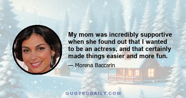 My mom was incredibly supportive when she found out that I wanted to be an actress, and that certainly made things easier and more fun.