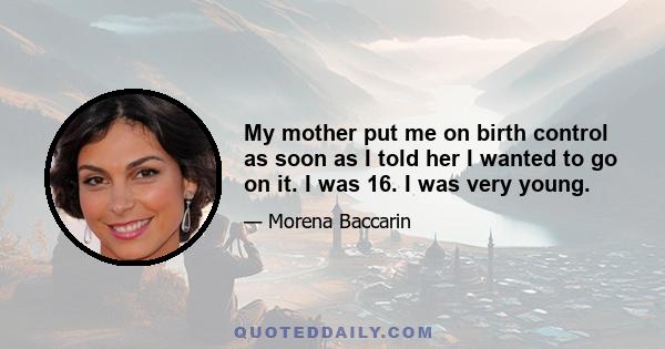 My mother put me on birth control as soon as I told her I wanted to go on it. I was 16. I was very young.