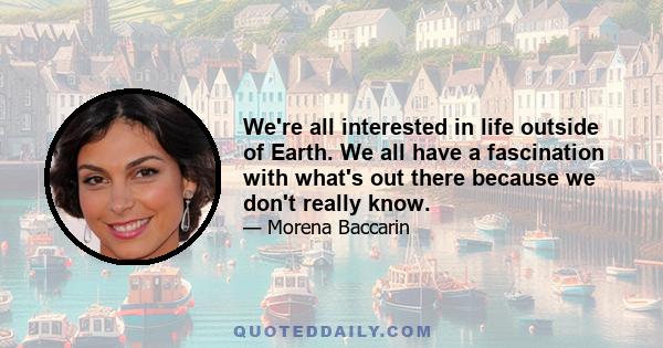 We're all interested in life outside of Earth. We all have a fascination with what's out there because we don't really know.