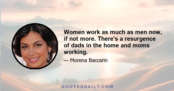 Women work as much as men now, if not more. There's a resurgence of dads in the home and moms working.