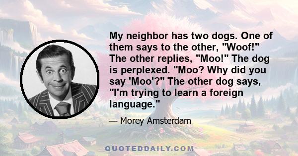 My neighbor has two dogs. One of them says to the other, Woof! The other replies, Moo! The dog is perplexed. Moo? Why did you say 'Moo'? The other dog says, I'm trying to learn a foreign language.