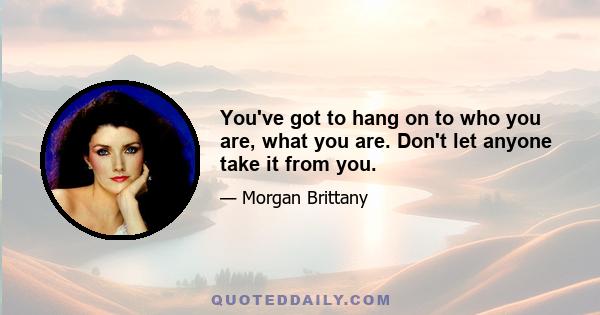 You've got to hang on to who you are, what you are. Don't let anyone take it from you.