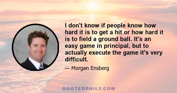 I don't know if people know how hard it is to get a hit or how hard it is to field a ground ball. It's an easy game in principal, but to actually execute the game it's very difficult.