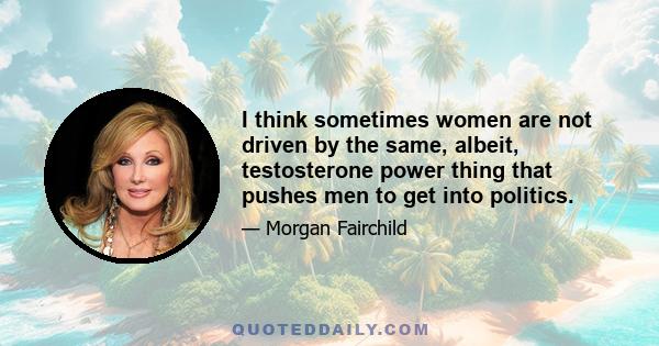 I think sometimes women are not driven by the same, albeit, testosterone power thing that pushes men to get into politics.