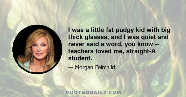 I was a little fat pudgy kid with big thick glasses, and I was quiet and never said a word, you know -- teachers loved me, straight-A student.