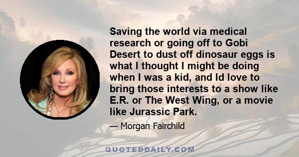 Saving the world via medical research or going off to Gobi Desert to dust off dinosaur eggs is what I thought I might be doing when I was a kid, and Id love to bring those interests to a show like E.R. or The West Wing, 