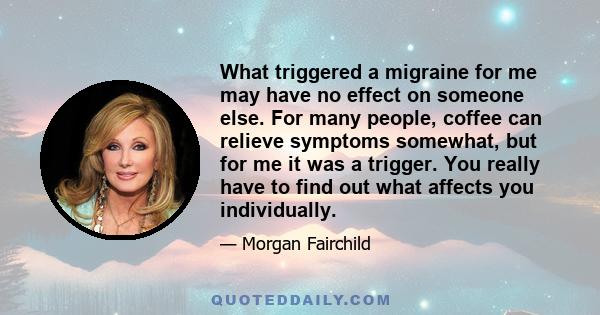 What triggered a migraine for me may have no effect on someone else. For many people, coffee can relieve symptoms somewhat, but for me it was a trigger. You really have to find out what affects you individually.