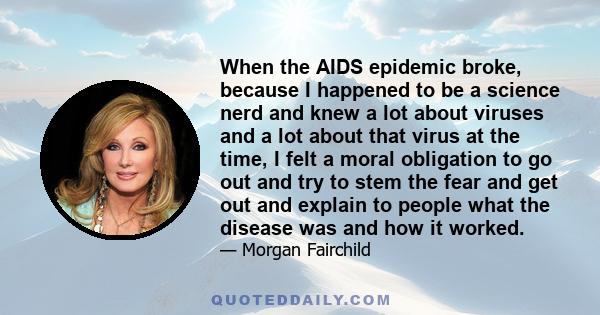 When the AIDS epidemic broke, because I happened to be a science nerd and knew a lot about viruses and a lot about that virus at the time, I felt a moral obligation to go out and try to stem the fear and get out and