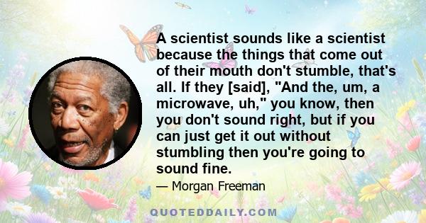 A scientist sounds like a scientist because the things that come out of their mouth don't stumble, that's all. If they [said], And the, um, a microwave, uh, you know, then you don't sound right, but if you can just get