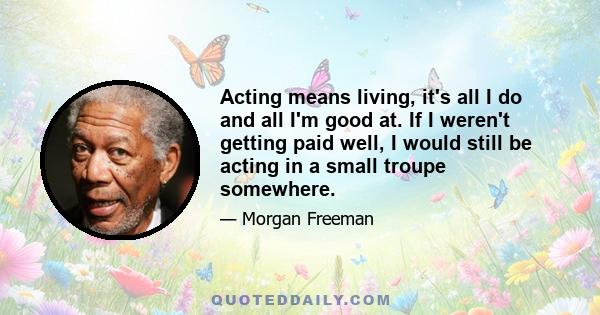 Acting means living, it's all I do and all I'm good at. If I weren't getting paid well, I would still be acting in a small troupe somewhere.