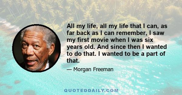 All my life, all my life that I can, as far back as I can remember, I saw my first movie when I was six years old. And since then I wanted to do that. I wanted to be a part of that.