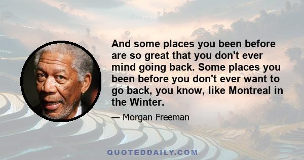 And some places you been before are so great that you don't ever mind going back. Some places you been before you don't ever want to go back, you know, like Montreal in the Winter.