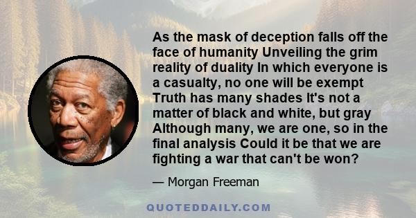 As the mask of deception falls off the face of humanity Unveiling the grim reality of duality In which everyone is a casualty, no one will be exempt Truth has many shades It's not a matter of black and white, but gray