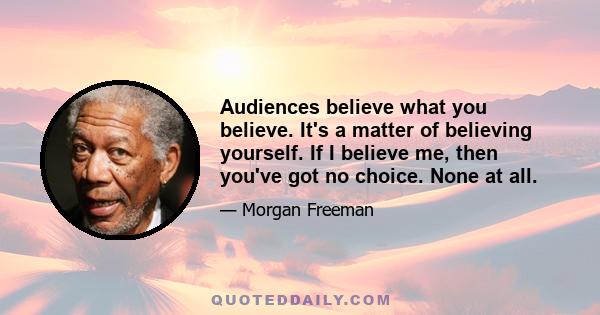 Audiences believe what you believe. It's a matter of believing yourself. If I believe me, then you've got no choice. None at all.