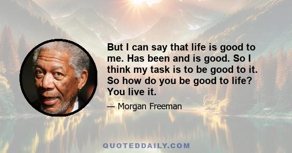 But I can say that life is good to me. Has been and is good. So I think my task is to be good to it. So how do you be good to life? You live it.