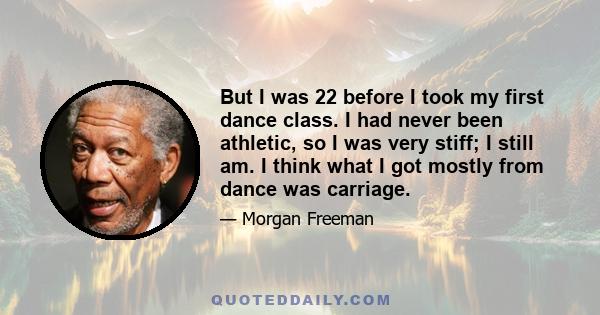 But I was 22 before I took my first dance class. I had never been athletic, so I was very stiff; I still am. I think what I got mostly from dance was carriage.