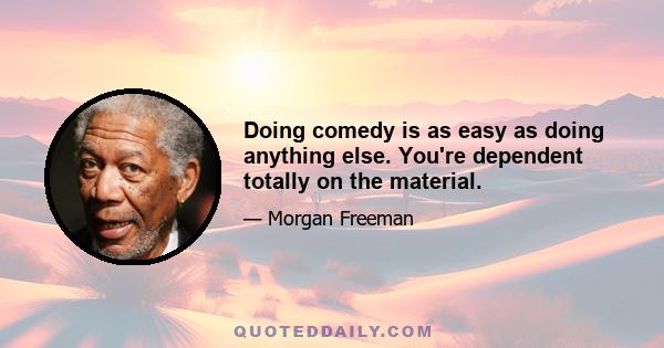 Doing comedy is as easy as doing anything else. You're dependent totally on the material.