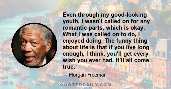 Even through my good-looking youth, I wasn't called on for any romantic parts, which is okay. What I was called on to do, I enjoyed doing. The funny thing about life is that if you live long enough, I think, you'll get