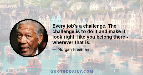 Every job's a challenge. The challenge is to do it and make it look right, like you belong there - wherever that is.