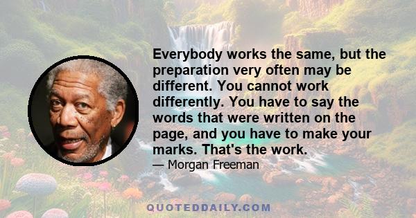 Everybody works the same, but the preparation very often may be different. You cannot work differently. You have to say the words that were written on the page, and you have to make your marks. That's the work.