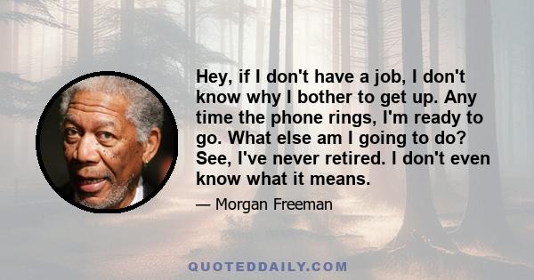 Hey, if I don't have a job, I don't know why I bother to get up. Any time the phone rings, I'm ready to go. What else am I going to do? See, I've never retired. I don't even know what it means.