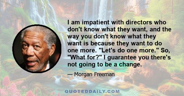 I am impatient with directors who don't know what they want, and the way you don't know what they want is because they want to do one more. Let's do one more. So, What for? I guarantee you there's not going to be a