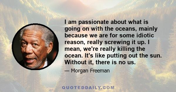 I am passionate about what is going on with the oceans, mainly because we are for some idiotic reason, really screwing it up. I mean, we're really killing the ocean. It's like putting out the sun. Without it, there is