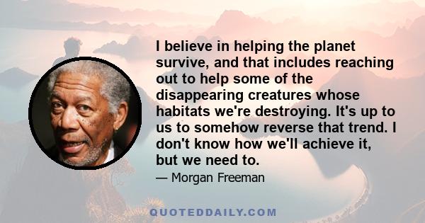 I believe in helping the planet survive, and that includes reaching out to help some of the disappearing creatures whose habitats we're destroying. It's up to us to somehow reverse that trend. I don't know how we'll