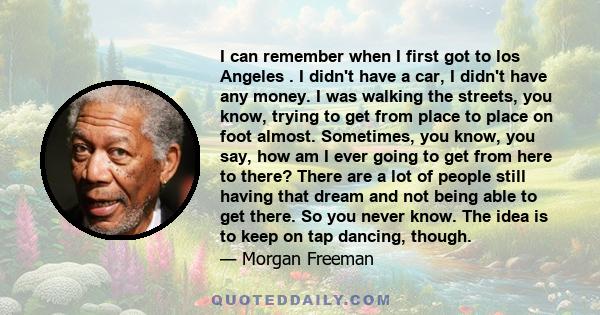 I can remember when I first got to los Angeles . I didn't have a car, I didn't have any money. I was walking the streets, you know, trying to get from place to place on foot almost. Sometimes, you know, you say, how am