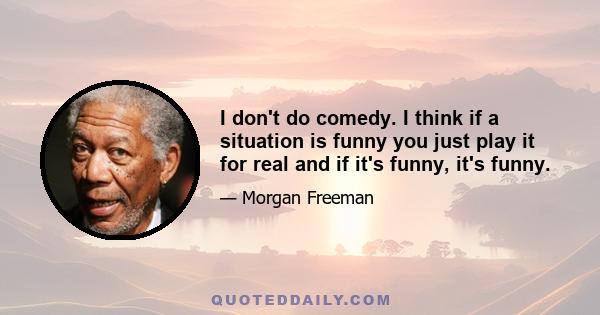 I don't do comedy. I think if a situation is funny you just play it for real and if it's funny, it's funny.