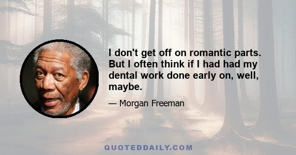 I don't get off on romantic parts. But I often think if I had had my dental work done early on, well, maybe.