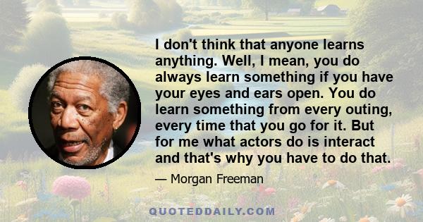 I don't think that anyone learns anything. Well, I mean, you do always learn something if you have your eyes and ears open. You do learn something from every outing, every time that you go for it. But for me what actors 