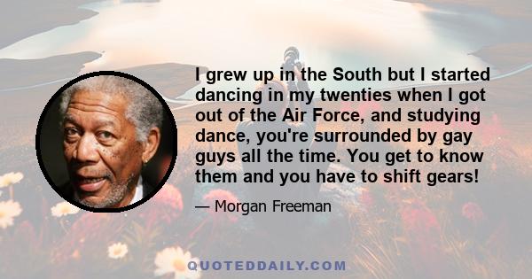 I grew up in the South but I started dancing in my twenties when I got out of the Air Force, and studying dance, you're surrounded by gay guys all the time. You get to know them and you have to shift gears!