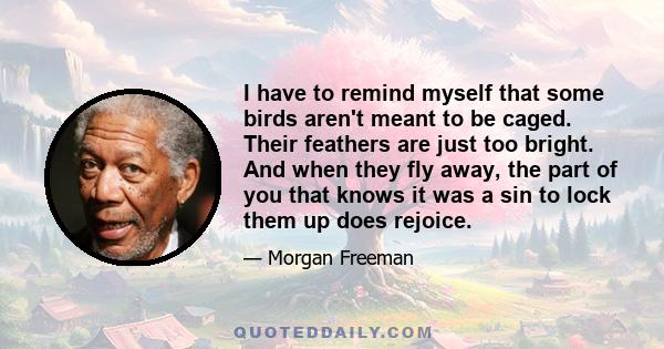 I have to remind myself that some birds aren't meant to be caged. Their feathers are just too bright. And when they fly away, the part of you that knows it was a sin to lock them up does rejoice.