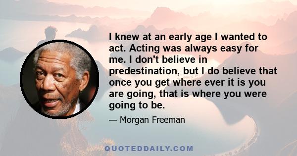 I knew at an early age I wanted to act. Acting was always easy for me. I don't believe in predestination, but I do believe that once you get where ever it is you are going, that is where you were going to be.