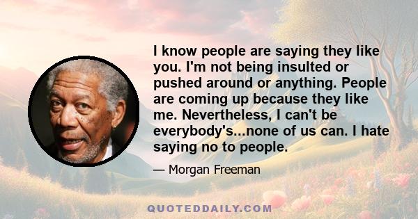 I know people are saying they like you. I'm not being insulted or pushed around or anything. People are coming up because they like me. Nevertheless, I can't be everybody's...none of us can. I hate saying no to people.