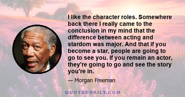 I like the character roles. Somewhere back there I really came to the conclusion in my mind that the difference between acting and stardom was major. And that if you become a star, people are going to go to see you. If