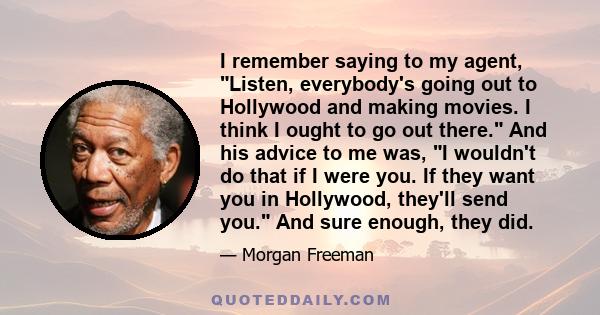 I remember saying to my agent, Listen, everybody's going out to Hollywood and making movies. I think I ought to go out there. And his advice to me was, I wouldn't do that if I were you. If they want you in Hollywood,