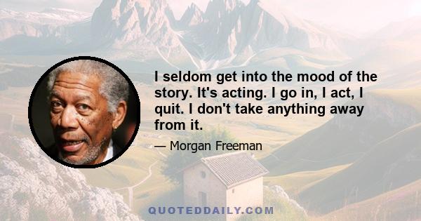 I seldom get into the mood of the story. It's acting. I go in, I act, I quit. I don't take anything away from it.