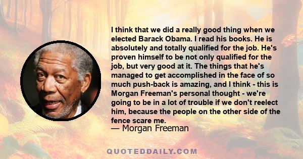 I think that we did a really good thing when we elected Barack Obama. I read his books. He is absolutely and totally qualified for the job. He's proven himself to be not only qualified for the job, but very good at it.