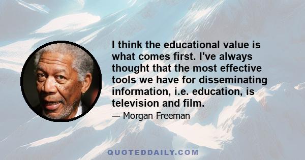 I think the educational value is what comes first. I've always thought that the most effective tools we have for disseminating information, i.e. education, is television and film.